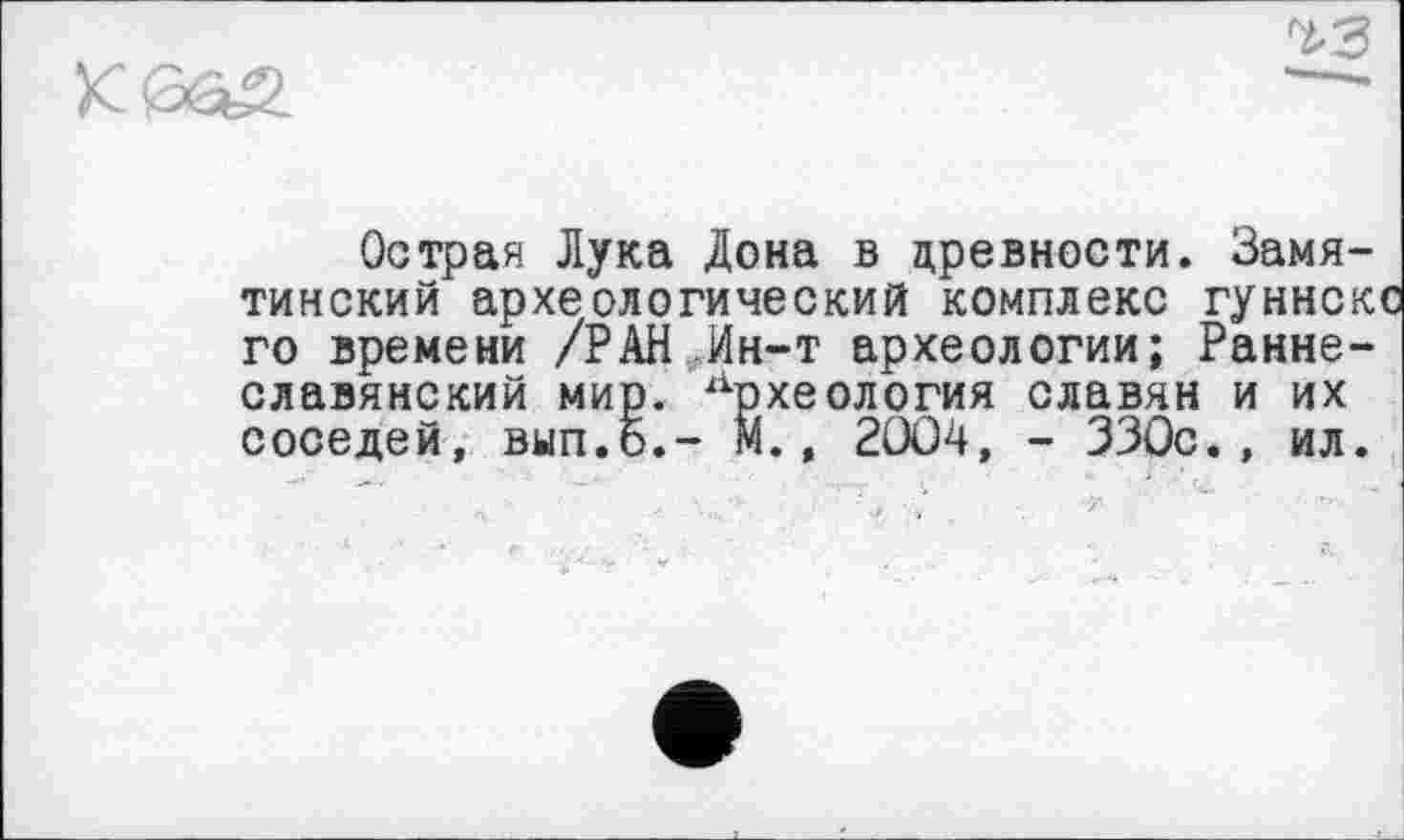 ﻿
Острая Лука Дона в древности. Замятинский археологический комплекс гуннск го времени /РАН Ин-т археологии; Раннеславянский мир. Археология славян и их соседей, вып.б.- М., 2OÖ4, - ЗЗОс
ил